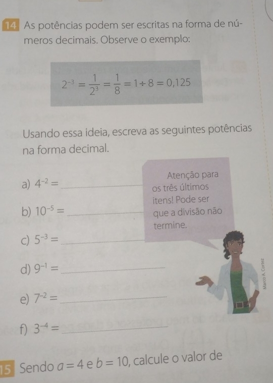 As potências podem ser escritas na forma de nú- 
meros decimais. Observe o exemplo:
2^(-3)= 1/2^3 = 1/8 =1/ 8=0,125
Usando essa ideia, escreva as seguintes potências 
na forma decimal. 
a) 4^(-2)= _ Atenção para 
os três últimos 
itens! Pode ser 
b) 10^(-5)= _ 
que a divisão não 
termine. 
c) 5^(-3)= _ 
d) 9^(-1)= _ 
e) 7^(-2)= _ 
f) 3^(-4)= _ 
5 Sendo a=4 e b=10 , calcule o valor de