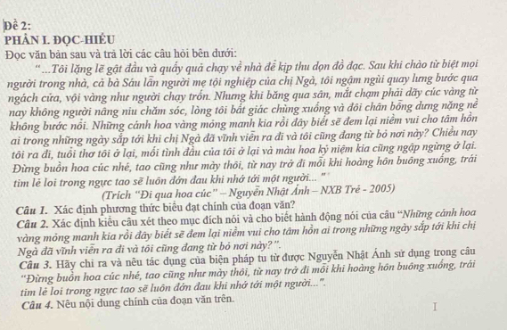 Đề 2:
PHÂN I. ĐQC-HIÉU
Đọc văn bản sau và trả lời các câu hỏi bên dưới:
'...Tôi lặng lẽ gật đầu và quấy quả chạy về nhà để kịp thu dọn đồ đạc. Sau khi chào từ biệt mọi
người trong nhà, cả bà Sáu lần người mẹ tội nghiệp của chị Ngà, tôi ngậm ngùi quay lưng bước qua
ngách cửa, vội vàng như người chạy trốn. Nhưng khi băng qua sân, mắt chạm phải dãy cúc vàng từ
nay không người nâng niu chăm sóc, lòng tôi bất giác chùng xuống và đôi chân bổng dưng nặng nể
không bước nổi. Những cánh hoa vàng mỏng manh kia rồi đây biểt sẽ đem lại niềm vui cho tâm hồn
ai trong những ngày sắp tới khi chị Ngà đã vĩnh viễn ra đĩ và tôi cũng đang từ bỏ nơi này? Chiều nay
tôi ra đi, tuổi thơ tôi ở lại, mối tình đầu của tôi ở lại và màu hoa kỷ niệm kia cũng ngập ngừng ở lại.
Đừng buồn hoa cúc nhé, tao cũng như mày thôi, từ nay trở đi mỗi khi hoàng hôn buồng xuống, trái
tim lẻ loi trong ngực tao sẽ luôn đớn đau khi nhớ tới một người... "
(Trich “Đi qua hoa cúc” - Nguyễn Nhật Ảnh - NXB Trẻ - 2005)
Câu 1. Xác định phương thức biểu đạt chính của đoạn văn?
Câu 2. Xác định kiểu câu xét theo mục đích nói và cho biết hành động nói của câu “Những cánh hoa
vàng mỏng manh kia rồi đây biết sẽ đem lại niểm vui cho tâm hồn ai trong những ngày sắp tới khi chị
Ngà đã vĩnh viễn ra đi và tôi cũng đang từ bỏ nơi này? ''.
Cầu 3. Hãy chi ra và nêu tác dụng của biện pháp tu từ được Nguyễn Nhật Ánh sử dụng trong câu
''Đừng buồn hoa cúc nhé, tao cũng như mày thôi, từ nay trở đi mỗi khi hoàng hôn buông xuống, trái
tim lẻ loi trong ngực tao sẽ luôn đớn đau khi nhớ tới một người...'.
Câu 4. Nêu nội dung chính của đoạn văn trên.