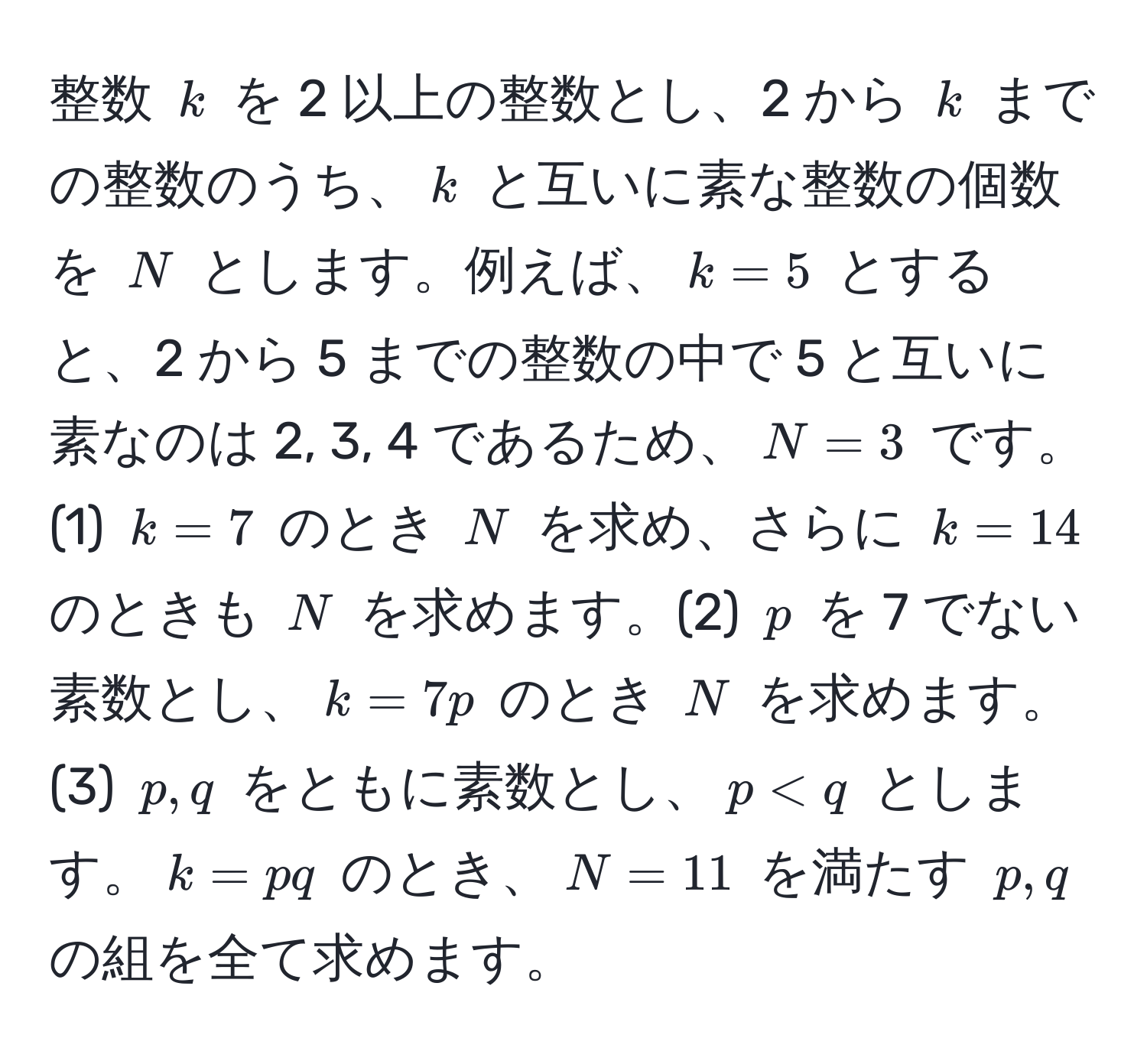 整数 $k$ を 2 以上の整数とし、2 から $k$ までの整数のうち、$k$ と互いに素な整数の個数を $N$ とします。例えば、$k=5$ とすると、2 から 5 までの整数の中で 5 と互いに素なのは 2, 3, 4 であるため、$N=3$ です。(1) $k=7$ のとき $N$ を求め、さらに $k=14$ のときも $N$ を求めます。(2) $p$ を 7 でない素数とし、$k=7p$ のとき $N$ を求めます。(3) $p, q$ をともに素数とし、$p