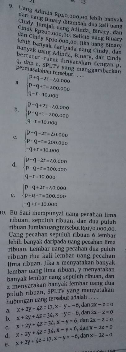 21
9. Uang Adinda Rp40.000,00 lebih banyak
dari uang Binary ditambah dua kalí uang
Cindy. Jumlah uang Adinda, Binary, dan
Cindy Rp200.000,00. Selisih uang Binary
dan Cindy Rp10.000,00. Jika uang Binary
lebih banyak daripada uang Cindy, dan
banyak uang Adinda, Binary, dan Cindy
berturut-turut dinyatakan dengan p,
q, dan r, SPLTV yang menggambarkan
permasalahan tersebut . . . .
a. beginarrayl p+q-2r=40.000 p+q+r=200.000 q-r=10.000endarray.
b. beginarrayl p-q+2r=40.000 p+q+r=200.000 q-r=10.000endarray.
c. beginarrayl p-q-2r=40.000 p+q+r=200.000 -q+r=10.000endarray.
d. beginarrayl p-q-2r=40.000 p+q+r=200.000 q-r=10.000endarray.
e. beginarrayl p+q+2r=40.000 p+q+r=200.000 -q+r=10.000endarray.
10. Bu Sari mempunyai uang pecahan lima
ribuan, sepuluh ribuan, dan dua puluh
ribuan. Jumlah uang tersebut Rp170.000,00.
Uang pecahan sepuluh ribuan 6 lembar
lebih banyak daripada uang pecahan lima
ribuan. Lembar uang pecahan dua puluh
ribuan dua kali lembar uang pecahan
lima ribuan. Jika x menyatakan banyak
lembar uang lima ribuan, y menyatakan
banyak lembar uang sepuluh ribuan, dan
z menyatakan banyak lembar uang dua
puluh ribuan, SPLTV yang menyatakan
hubungan uang tersebut adalah . . . .
x+2y+4z=17,x-y=-6 , dan 2x-z=0
a. x+2y+4z=34,x-y=-6 , dan 2X-z=0
b.
C. x+2y+4z=34,x-y=6 , dan 2x-z=0
d. x+2y+4z=34,x-y=6 ,  dan x-2z=0
e. x+2y+4z=17,x-y=-6 , dan x-2z=0