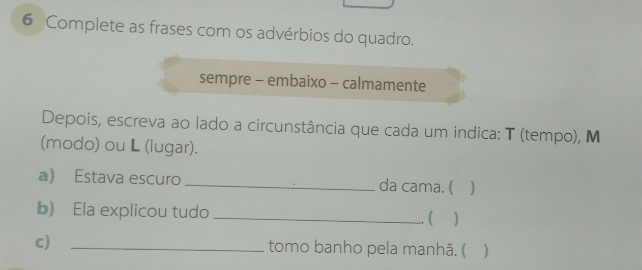 Complete as frases com os advérbios do quadro. 
sempre - embaixo - calmamente 
Depois, escreva ao lado a circunstância que cada um indica: T (tempo), M 
(modo) ou L (lugar). 
a) Estava escuro _da cama. ( ) 
b) Ela explicou tudo _( ) 
C) _tomo banho pela manhã. (