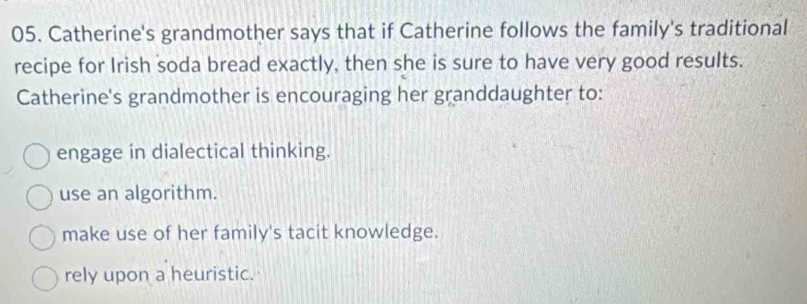 Catherine's grandmother says that if Catherine follows the family's traditional
recipe for Irish soda bread exactly, then she is sure to have very good results.
Catherine's grandmother is encouraging her granddaughter to:
engage in dialectical thinking.
use an algorithm.
make use of her family's tacit knowledge.
rely upon a heuristic.