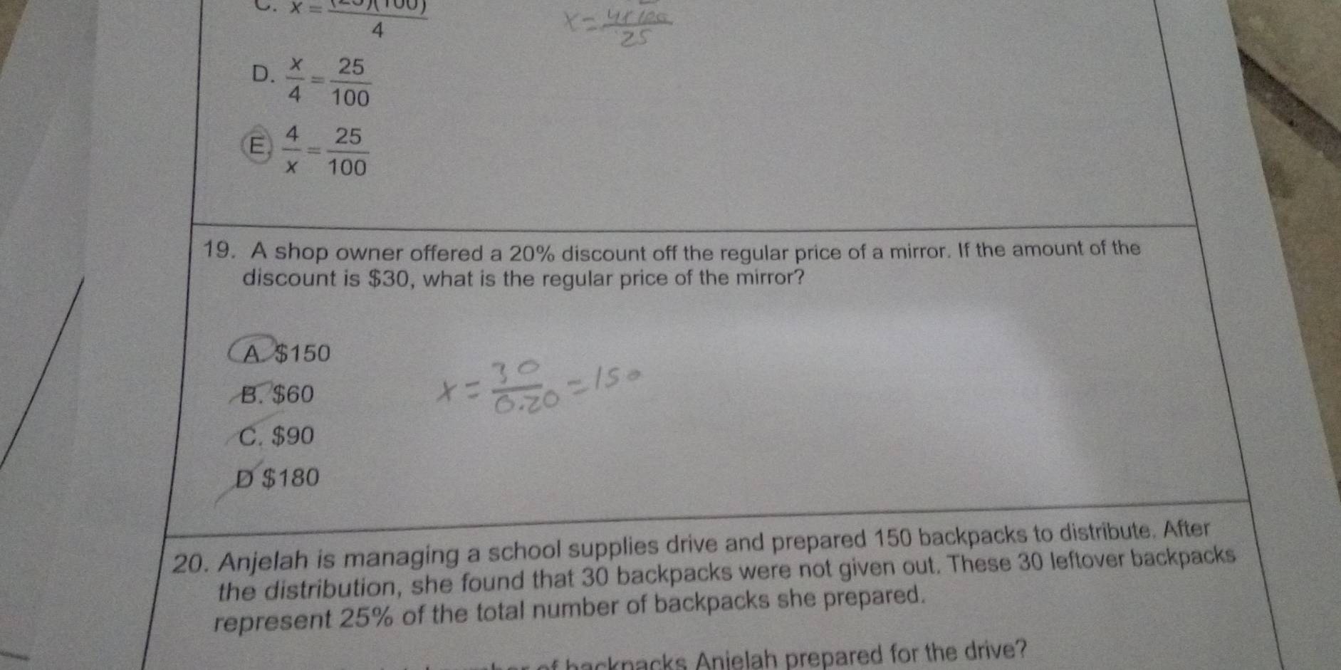 C. x= 120)(100)/4 
D.  x/4 = 25/100 
E  4/x = 25/100 
19. A shop owner offered a 20% discount off the regular price of a mirror. If the amount of the
discount is $30, what is the regular price of the mirror?
A. $150
B. $60
C. $90
D $180
20. Anjelah is managing a school supplies drive and prepared 150 backpacks to distribute. After
the distribution, she found that 30 backpacks were not given out. These 30 leftover backpacks
represent 25% of the total number of backpacks she prepared.
acknacks Anielah prepared for the drive?