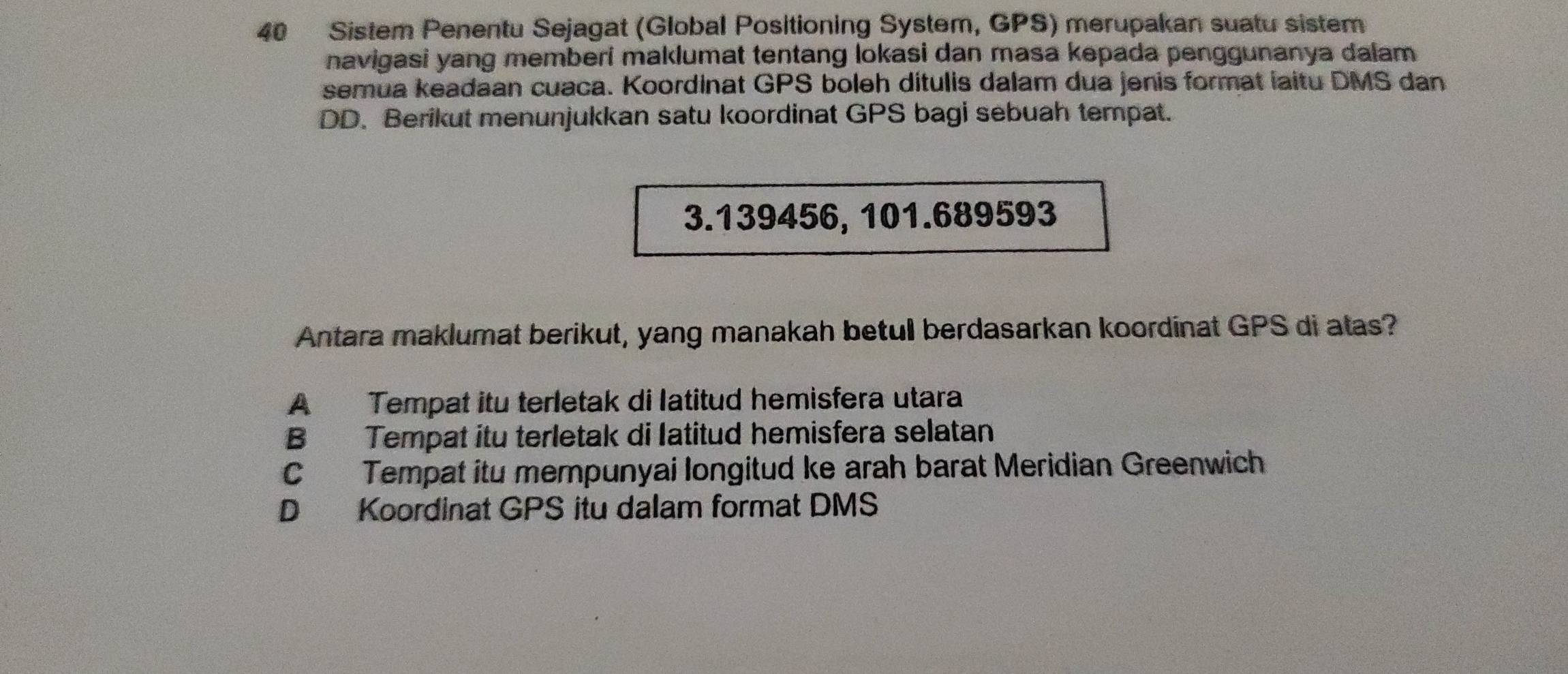 Sistem Penentu Sejagat (Global Positioning System, GPS) merupakan suatu sistem
navigasi yang memberi maklumat tentang lokasi dan masa kepada penggunanya dalam 
semua keadaan cuaca. Koordinat GPS boleh ditulis dalam dua jenis format iaitu DMS dan
DD. Berikut menunjukkan satu koordinat GPS bagi sebuah tempat.
3.139456, 101.689593
Antara maklumat berikut, yang manakah betul berdasarkan koordinat GPS di atas?
A Tempat itu terletak di latitud hemisfera utara
B Tempat itu terletak di Iatitud hemisfera selatan
C Tempat itu mempunyai longitud ke arah barat Meridian Greenwich
D Koordinat GPS itu dalam format DMS