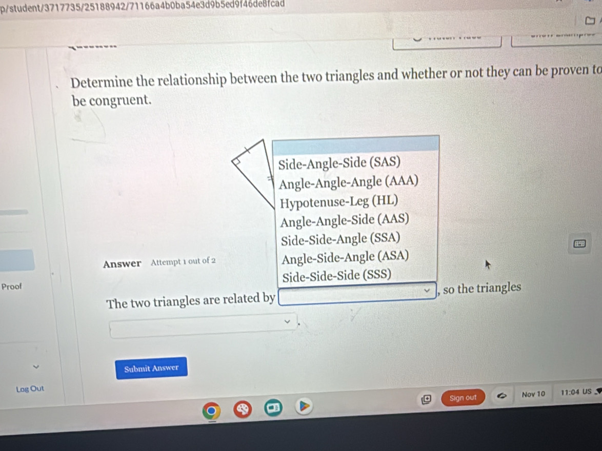 p/student/3717735/25188942/71166a4b0ba54e3d9b5ed9f46de8fcad
Determine the relationship between the two triangles and whether or not they can be proven to
be congruent.
Side-Angle-Side (SAS)
Angle-Angle-Angle (AAA)
Hypotenuse-Leg (HL)
Angle-Angle-Side (AAS)
Side-Side-Angle (SSA)
Answer Attempt 1 out of 2 Angle-Side-Angle (ASA)
Proof Side-Side-Side (SSS)
The two triangles are related by , so the triangles
Submit Answer
Log Out
Sign out Nov 10 11:04 US