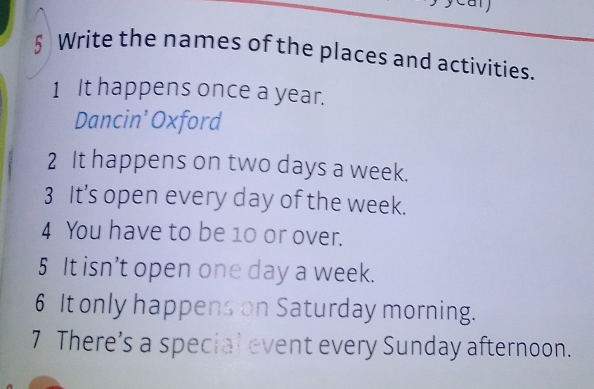 § Write the names of the places and activities. 
1 It happens once a year. 
Dancin’ Oxford 
2 It happens on two days a week. 
3 It’s open every day of the week. 
4 You have to be 10 or over. 
5 It isn’t open one day a week. 
6 It only happens on Saturday morning. 
7 There’s a special event every Sunday afternoon.