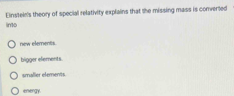 Einstein's theory of special relativity explains that the missing mass is converted
into
new elements.
bigger elements.
smaller elements.
energy.