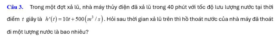 Trong một đợt xả lũ, nhà máy thủy điện đã xả lũ trong 40 phút với tốc độ lưu lượng nước tại thời 
điểm t giây là h'(t)=10t+500(m^3/s). Hỏi sau thời gian xả lũ trên thì hồ thoát nước của nhà máy đã thoát 
đi một lượng nước là bao nhiêu?