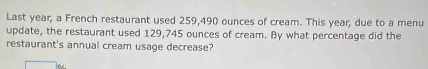 Last year, a French restaurant used 259,490 ounces of cream. This year, due to a menu 
update, the restaurant used 129,745 ounces of cream. By what percentage did the 
restaurant's annual cream usage decrease?