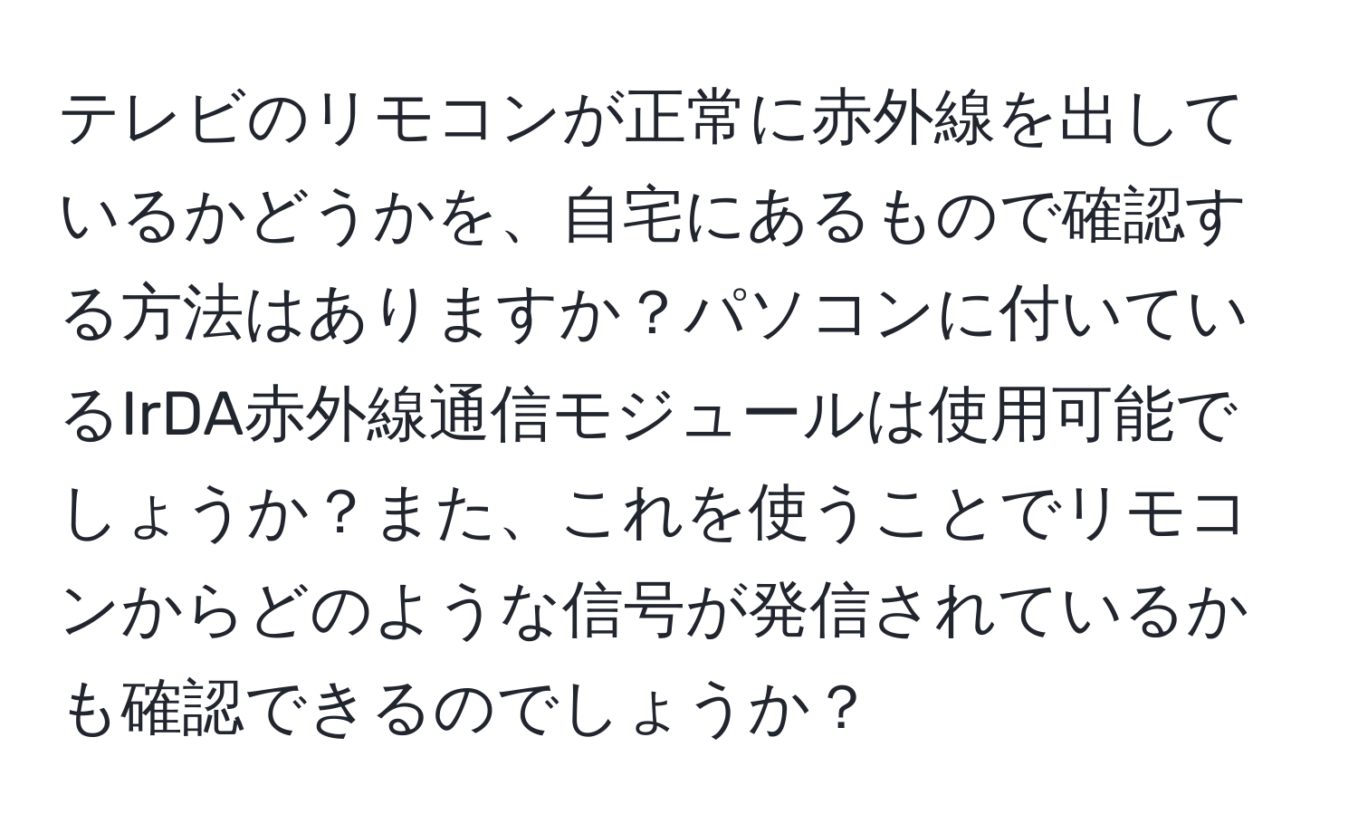 テレビのリモコンが正常に赤外線を出しているかどうかを、自宅にあるもので確認する方法はありますか？パソコンに付いているIrDA赤外線通信モジュールは使用可能でしょうか？また、これを使うことでリモコンからどのような信号が発信されているかも確認できるのでしょうか？