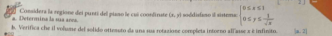 Considera la regione dei punti del piano le cui coordinate (x,y) soddisfano il sistema: beginarrayl 0≤ x≤ 1 0≤ y≤  1/sqrt(x) endarray.
a. Determina la sua area.
b. Verifica che il volume del solido ottenuto da una sua rotazione completa intorno all’asse x è infinito. [a,2]