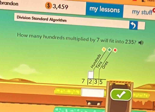 brandon $ 3,459 my lessons my stuff 
Division Standard Algorithm 
How many hundreds multiplied by 7 will fit into 235?
5
7 2 3 5