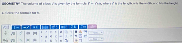 GEOMETRY The volume of a box V is given by the formula V=ell wh , where ♂ is the length, w is the width, and h is the height. 
a. Solve the formula for h. 
sqrt(□ ) E∞ = x° □ . ~ a 7° _2 (D)o ∑U C ar 
 □ /□   sqrt(0) □^(□) () [0] 1 2 s 2 B == Font=== , 
χ ± E C ∞ 16 17 
% sqrt[□](□ ) a_□  |o| (0) U n π 16 === fize == =