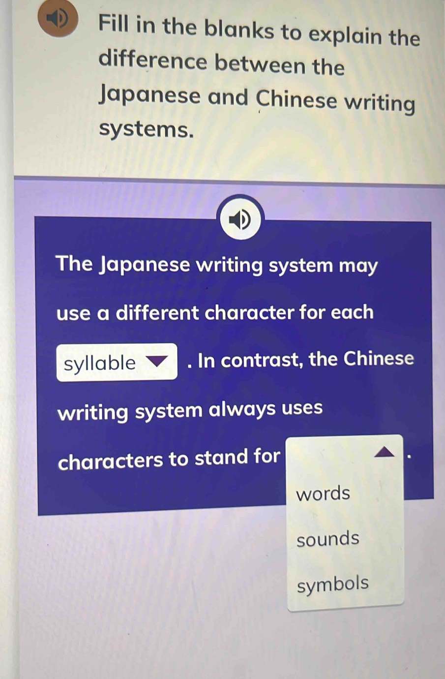 Fill in the blanks to explain the 
difference between the 
Japanese and Chinese writing 
systems. 
The Japanese writing system may 
use a different character for each 
syllable . In contrast, the Chinese 
writing system always uses 
characters to stand for 
words 
sounds 
symbols