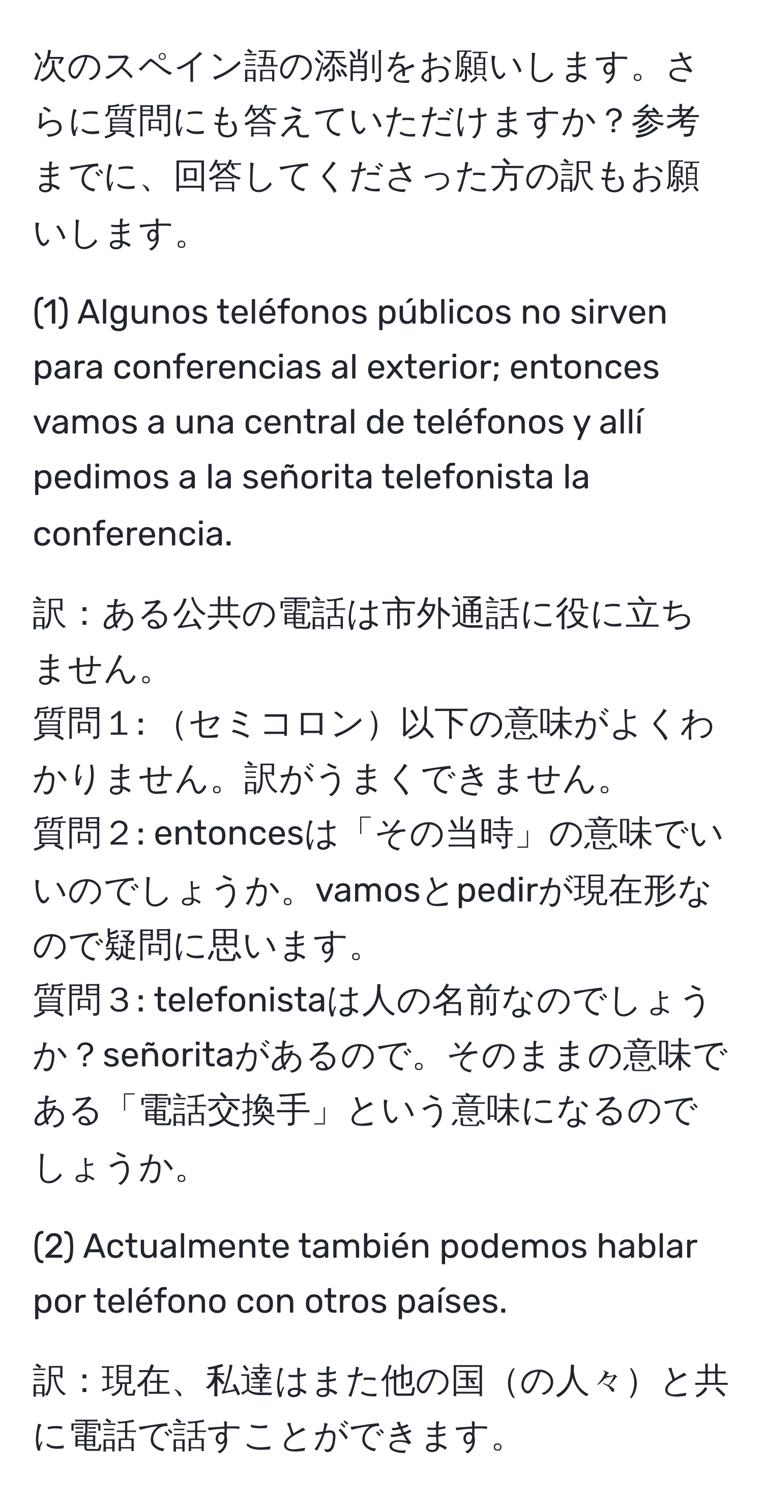 次のスペイン語の添削をお願いします。さらに質問にも答えていただけますか？参考までに、回答してくださった方の訳もお願いします。

(1) Algunos teléfonos públicos no sirven para conferencias al exterior; entonces vamos a una central de teléfonos y allí pedimos a la señorita telefonista la conferencia.

訳：ある公共の電話は市外通話に役に立ちません。  
質問１: セミコロン以下の意味がよくわかりません。訳がうまくできません。  
質問２: entoncesは「その当時」の意味でいいのでしょうか。vamosとpedirが現在形なので疑問に思います。  
質問３: telefonistaは人の名前なのでしょうか？señoritaがあるので。そのままの意味である「電話交換手」という意味になるのでしょうか。

(2) Actualmente también podemos hablar por teléfono con otros países.

訳：現在、私達はまた他の国の人々と共に電話で話すことができます。