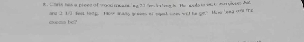 Chris has a piece of wood measuring 20 feet in leagtl. He needs to cut it into pieces that 
are 2 1/3 feet long. How many pieces of equal sizes will he get? How long will the 
excess be?