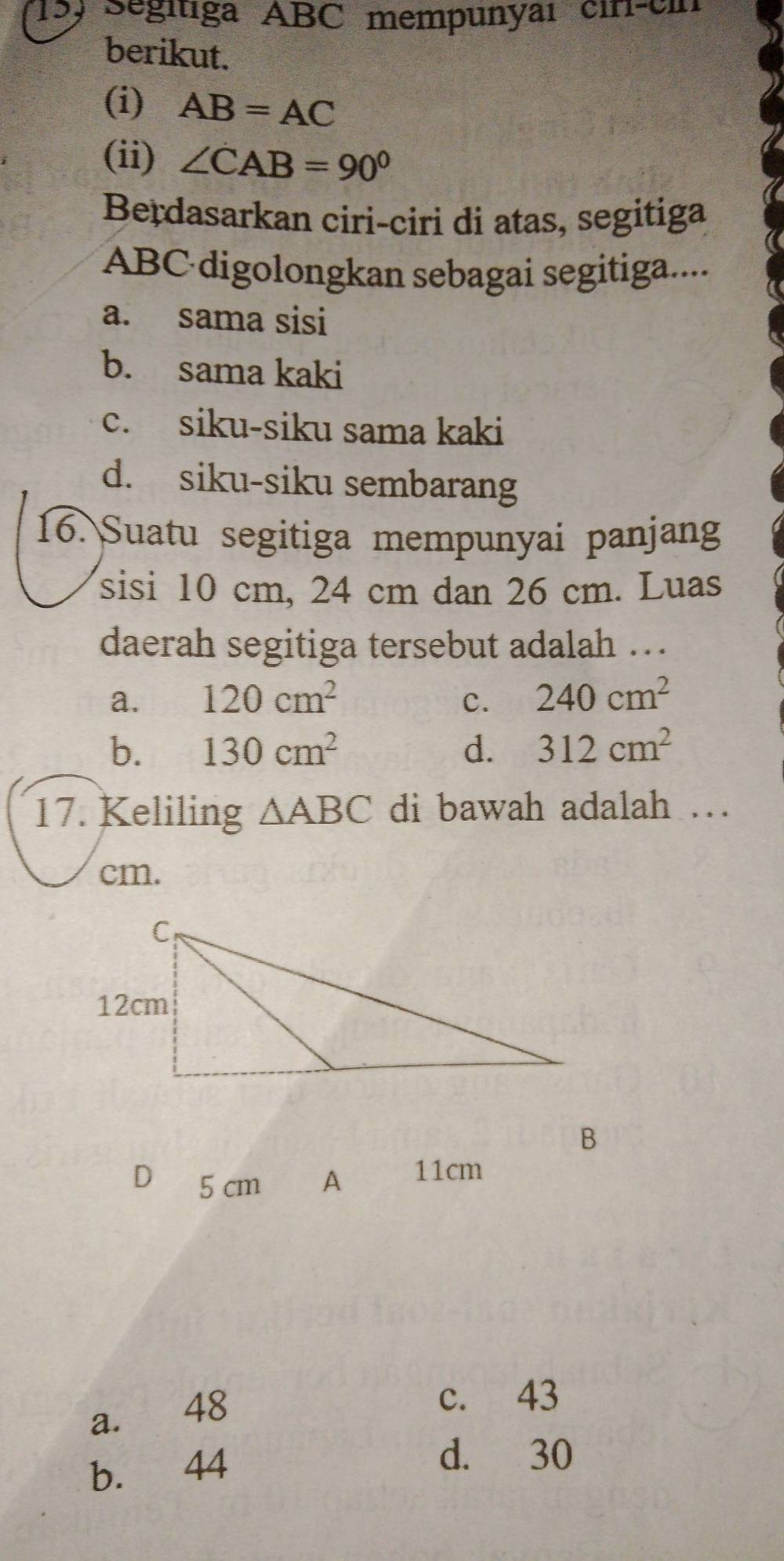 15, Segitiga ABC mempunyaı cin-cin
berikut.
(i) AB=AC
(ii) ∠ CAB=90°
Berdasarkan ciri-ciri di atas, segitiga
ABC digolongkan sebagai segitiga....
a. sama sisi
b. sama kaki
c. siku-siku sama kaki
d. siku-siku sembarang
16. Suatu segitiga mempunyai panjang
sisi 10 cm, 24 cm dan 26 cm. Luas
daerah segitiga tersebut adalah …
a. 120cm^2 c. 240cm^2
b. 130cm^2 d. 312cm^2
17. Keliling △ ABC di bawah adalah ..
cm.
B
D 5 cm A 11cm
a. 48
c. 43
b. 44
d. 30