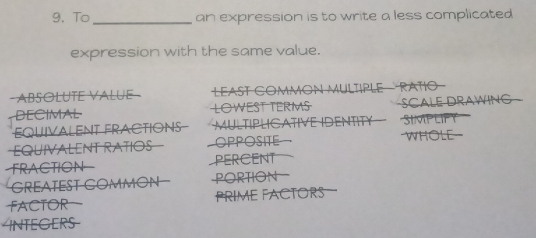 To_ an expression is to write a less complicated 
expression with the same value. 
ABSoluTe Va L ue LEAST COMMON MULTIPLE - RATIO 
DECIMAL LOWEST TERMS SCALE DRAWING 
EQUIVALENT FRACTIONS MULTIPLICATIVE IDENTITY SIMPLIFY 
EQUIVALENT RATIOS OPPOSITE 
WHOLE 
FRACTION PERCENT 
GREATEST COMMON PORTION 
FACTOR PRIME FACTORS 
INTEGERS