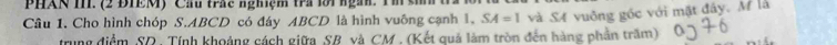 PHAN II. (2 ĐIEM) Cầu trác nghiệm tra lời ngàn. T si 
Câu 1. Cho hình chóp S. ABCD có đáy ABCD là hình vuông cạnh 1, SA=1 và S4 vuông gốc với mặt đây. M là 
trung điểm SQ, Tính khoảng cách giữa SB và CM , (Kết quả làm tròn đến hàng phần trăm)