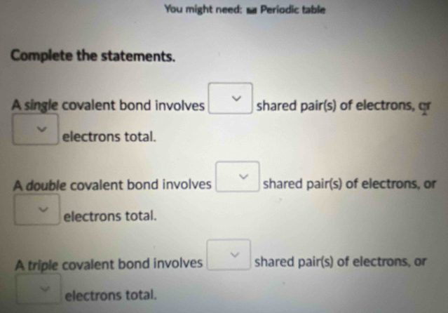 You might need: s Periodic table
Complete the statements.
A single covalent bond involves shared pair(s) of electrons, or
electrons total.
V
A double covalent bond involves shared pair(s) of electrons, or
electrons total.
A triple covalent bond involves vee shared pair(s) of electrons, or
v electrons total.