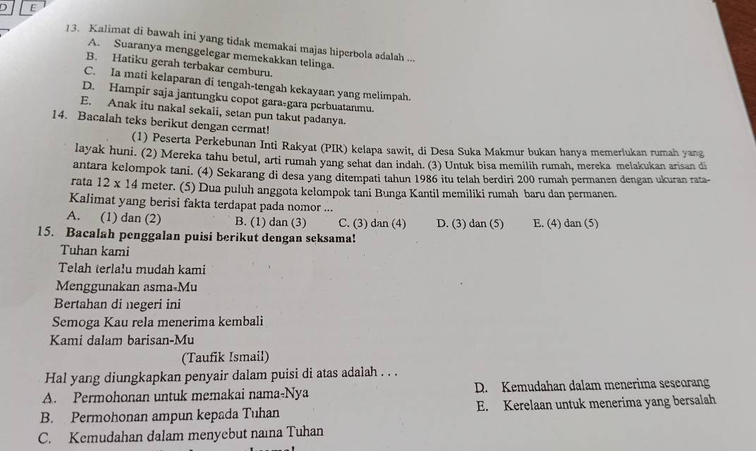 Kalimat di bawah ini yang tidak memakai majas hiperbola adalah ...
A. Suaranya menggelegar memekakkan telinga.
B. Hatiku gerah terbakar cemburu.
C. Ia mati kelaparan di tengah-tengah kekayaan yang melimpah.
D. Hampir saja jantungku copot gara-gara perbuatanmu.
E. Anak itu nakal sekali, setan pun takut padanya.
14. Bacalah teks berikut dengan cermat!
(1) Peserta Perkebunan Inti Rakyat (PIR) kelapa sawit, di Desa Suka Makmur bukan hanya memerlukan rumah yang
layak huni. (2) Mereka tahu betul, arti rumah yang sehat dan indah. (3) Untuk bisa memilih rumah, mereka melakukan arisan di
antara kelompok tani. (4) Sekarang di desa yang ditempati tahun 1986 itu telah berdiri 200 rumah permanen dengan ukuran rata-
rata 12 x 14 meter. (5) Dua puluh anggota kelompok tani Bunga Kantil memiliki rumah baru dan permanen.
Kalimat yang berisi fakta terdapat pada nomor ...
A. (1) dan (2) B. (1) dan (3) C. (3) dan (4) D. (3) dan (5) E. (4) dan (5)
15. Bacalah penggalan puisi berikut dengan seksama!
Tuhan kami
Telah terlalu mudah kami
Menggunakan asma-Mu
Bertahan di negeri ini
Semoga Kau rela menerima kembali
Kami dalam barisan-Mu
(Taufik Ismail)
Hal yang diungkapkan penyair dalam puisi di atas adalah . . .
A. Permohonan untuk memakai nama-Nya D. Kemudahan dalam menerima seseorang
B. Permohonan ampun kepada Tuhan E. Kerelaan untuk menerima yang bersalah
C. Kemudahan dalam menyebut naina Tuhan