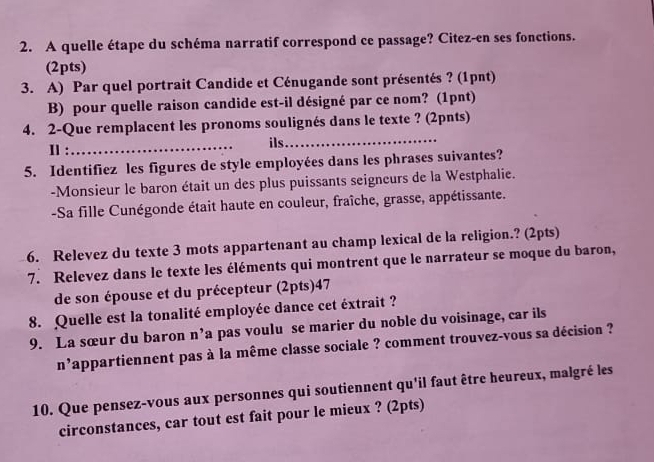 A quelle étape du schéma narratif correspond ce passage? Citez-en ses fonctions. 
(2pts) 
3. A) Par quel portrait Candide et Cénugande sont présentés ? (1pnt) 
B) pour quelle raison candide est-il désigné par ce nom? (1pnt) 
4. 2-Que remplacent les pronoms soulignés dans le texte ? (2pnts) 
Ⅱ : _ils_ 
5. Identifiez les figures de style employées dans les phrases suivantes? 
-Monsieur le baron était un des plus puissants seigneurs de la Westphalie. 
-Sa fille Cunégonde était haute en couleur, fraîche, grasse, appétissante. 
6. Relevez du texte 3 mots appartenant au champ lexical de la religion.? (2pts) 
7. Relevez dans le texte les éléments qui montrent que le narrateur se moque du baron, 
de son épouse et du précepteur (2pts)47 
8. Quelle est la tonalité employée dance cet éxtrait ? 
9. La sœur du baron n' a pas voulu se marier du noble du voisinage, car ils 
n' appartiennent pas à la même classe sociale ? comment trouvez-vous sa décision ? 
10. Que pensez-vous aux personnes qui soutiennent qu'il faut être heureux, malgré les 
circonstances, car tout est fait pour le mieux ? (2pts)