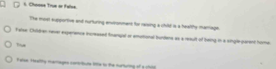 Choose True or False.
The most supportive and nurturing environment for raising a child is a healthy marriage.
False. Children never experience increased finanqiall or emotional burdens as a result of being in a single-parent home.
True
Felse. Healthy marages contrbute litte to the surturing of a olio