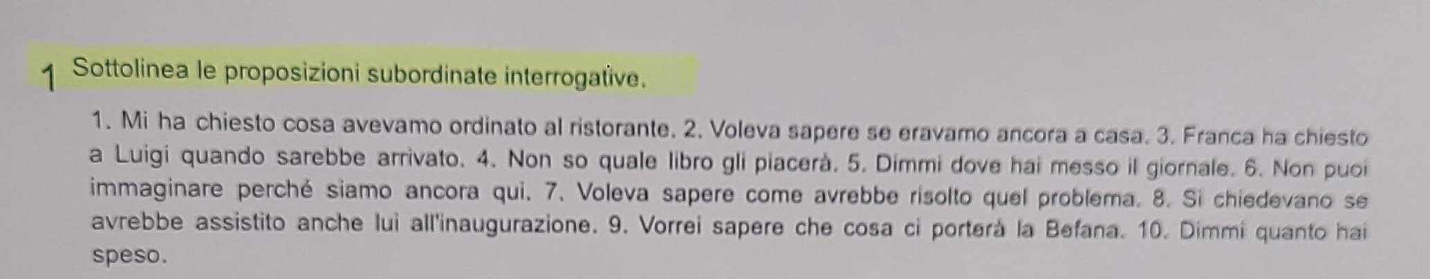 Sottolinea le proposizioni subordinate interrogatïve. 
1. Mi ha chiesto cosa avevamo ordinato al ristorante. 2. Voleva sapere se eravamo ancora a casa. 3. Franca ha chiesto 
a Luigi quando sarebbe arrivato. 4. Non so quale libro gli piacerà. 5. Dimmi dove hai messo il giornale. 6. Non puoi 
immaginare perché siamo ancora qui. 7. Voleva sapere come avrebbe risolto quel problema. 8. Si chiedevano se 
avrebbe assistito anche lui all'inaugurazione. 9. Vorrei sapere che cosa ci porterà la Befana. 10. Dimmi quanto hai 
speso.