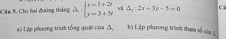 Cho hai đường thăng △ _1:beginarrayl x=1+2t y=3+5tendarray. và △ _2:2x+3y-5=0
Câ 
a) Lập phương trình tổng quát của △ b Lập phương trình tham : hat BO cùa ∠ 1