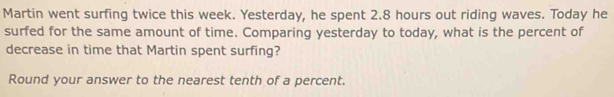 Martin went surfing twice this week. Yesterday, he spent 2.8 hours out riding waves. Today he 
surfed for the same amount of time. Comparing yesterday to today, what is the percent of 
decrease in time that Martin spent surfing? 
Round your answer to the nearest tenth of a percent.