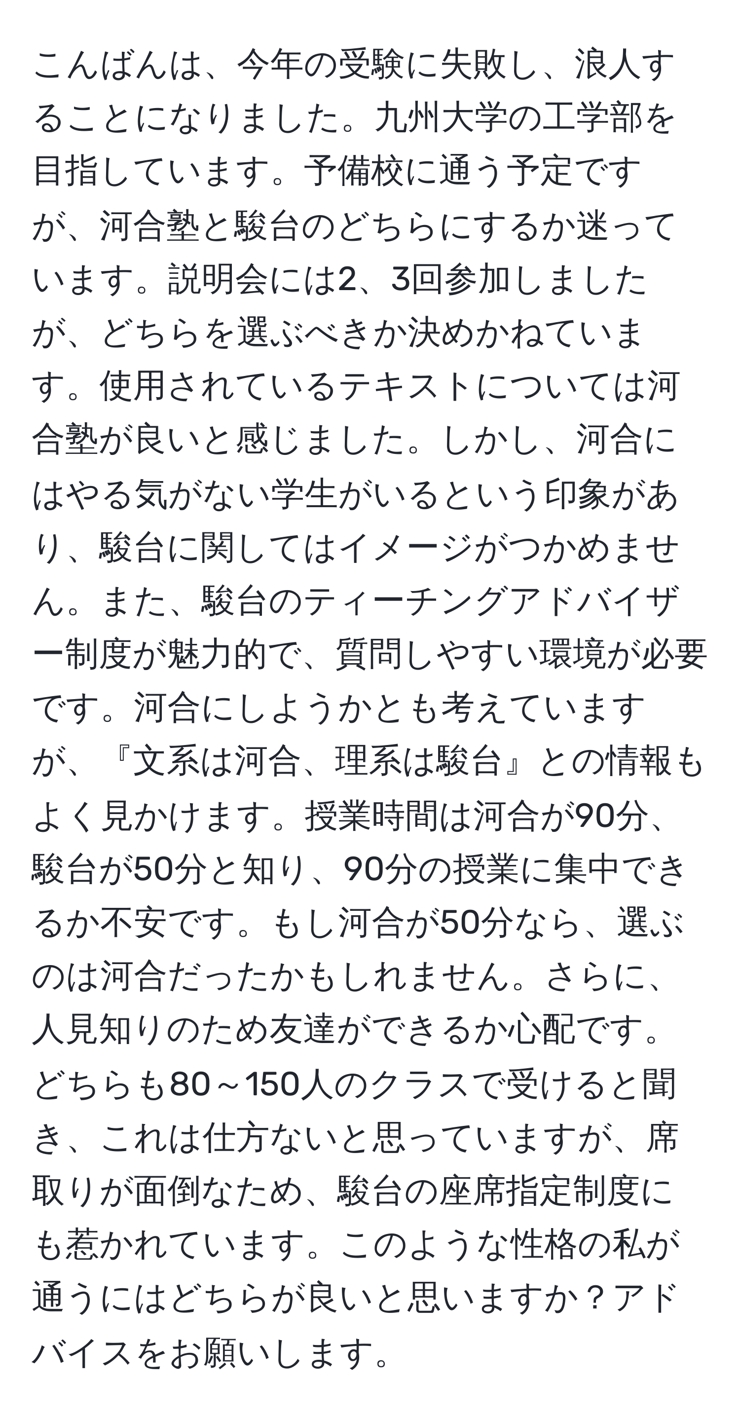 こんばんは、今年の受験に失敗し、浪人することになりました。九州大学の工学部を目指しています。予備校に通う予定ですが、河合塾と駿台のどちらにするか迷っています。説明会には2、3回参加しましたが、どちらを選ぶべきか決めかねています。使用されているテキストについては河合塾が良いと感じました。しかし、河合にはやる気がない学生がいるという印象があり、駿台に関してはイメージがつかめません。また、駿台のティーチングアドバイザー制度が魅力的で、質問しやすい環境が必要です。河合にしようかとも考えていますが、『文系は河合、理系は駿台』との情報もよく見かけます。授業時間は河合が90分、駿台が50分と知り、90分の授業に集中できるか不安です。もし河合が50分なら、選ぶのは河合だったかもしれません。さらに、人見知りのため友達ができるか心配です。どちらも80～150人のクラスで受けると聞き、これは仕方ないと思っていますが、席取りが面倒なため、駿台の座席指定制度にも惹かれています。このような性格の私が通うにはどちらが良いと思いますか？アドバイスをお願いします。