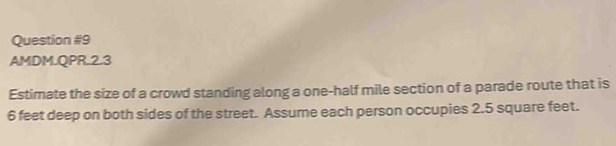 AMDM.QPR.2.3 
Estimate the size of a crowd standing along a one-half mile section of a parade route that is
6 feet deep on both sides of the street. Assume each person occupies 2.5 square feet.