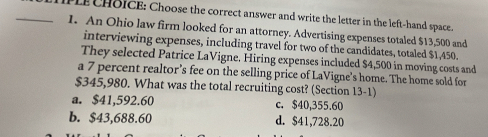 PLE CHOICE: Choose the correct answer and write the letter in the left-hand space.
1. An Ohio law firm looked for an attorney. Advertising expenses totaled $13,500 and
interviewing expenses, including travel for two of the candidates, totaled $1,450.
They selected Patrice LaVigne. Hiring expenses included $4,500 in moving costs and
a 7 percent realtor’s fee on the selling price of LaVigne’s home. The home sold for
$345,980. What was the total recruiting cost? (Section 13-1)
a. $41,592.60 c. $40,355.60
b. $43,688.60 d. $41,728.20