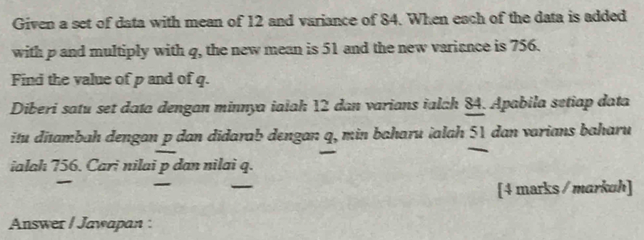 Given a set of data with mean of 12 and variance of 84. When each of the data is added 
with p and multiply with q, the new mean is 51 and the new variance is 756. 
Find the value of p and of q. 
Diberi satu set data dengan minnya ialah 12 dan varians ialch 84. Apabila setiap data 
itu ditambah dengan p dan didarab dengan q, min baharu ialah 51 dan varians baharu 
ialah 756. Cari nilai p dan nilai q. 
_ 
_ 
[4 marks / markuh] 
Answer / Jawapan :