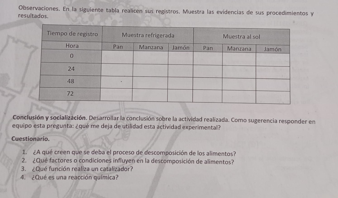 Observaciones. En la siguiente tabla realicen sus registros. Muestra las evidencias de sus procedimientos y 
resultados. 
Conclusión y socialización. Desarrollar la conclusión sobre la actividad realizada. Como sugerencia responder en 
equipo esta pregunta: ¿qué me deja de utilidad esta actividad experimental? 
Cuestionario. 
1. ¿A qué creen que se deba el proceso de descomposición de los alimentos? 
2. ¿Qué factores o condiciones influyen en la descomposición de alimentos? 
3. ¿Qué función realiza un catalizador? 
4. ¿Qué es una reacción química?