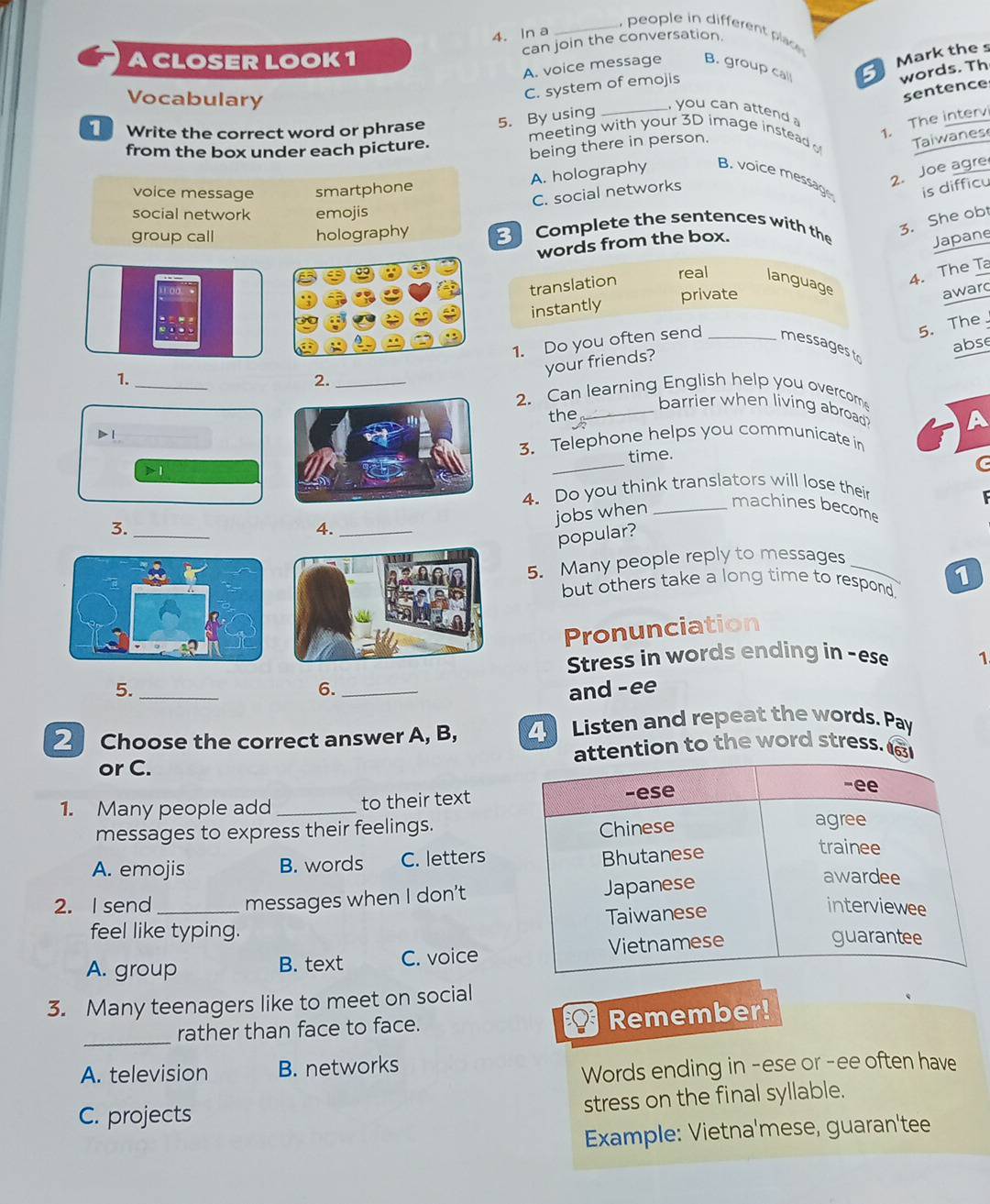 people in differenlac 
4. In a
can join the conversation.
ACLOSER LOOK1
A. voice message B. group call Mark the s
Vocabulary
C. system of emojis
words. Th
sentence
, you can attend 
1. The intervi
Write the correct word or phrase 5. By using meeting with your 3D image instead Taiwanes
from the box under each picture.
being there in person.
2. Joe agre
voice message smartphone
A. holography B. voice messag is difficu
C. social networks
social network emojis
group call holography Complete the sentences with the
3. She obt
words from the box.
Japane
4. The Ta
translation real language
private award
instantly
5. The
abse
1. Do you often send _messages tr
1.
_
your friends?
2._
2. Can learning English help you overcom
barrier when living abroad? A
the_
D 1
_
3. Telephone helps you communicate in
time.
>1
C
4. Do you think translators will lose their
jobs when_
machines become
3._
4._
popular?
5. Many people reply to messages_
1
but others take a long time to respond.
Pronunciation
Stress in words ending in -ese 1
6.
5. __and -ee
2Choose the correct answer A, B, Listen and repeat the words. Pay
or C. ttention to the word stress.
1. Many people add _to their text
messages to express their feelings.
A. emojis B. words C. letters
2. I send _messages when I don't
feel like typing.
A. group B. text C. voice
3. Many teenagers like to meet on social
_
rather than face to face. Remember!
A. television B. networks
Words ending in -ese or -ee often have
stress on the final syllable.
C. projects
Example: Vietna'mese, guaran'tee