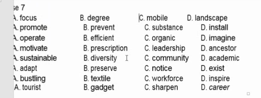 e7
A. focus B. degree |C. mobile D. landscape
A. promote B. prevent C. substance D. install
A. operate B. efficient C. organic D. imagine
A. motivate B. prescription C. leadership D. ancestor
A. sustainable B. diversity I C. community D. academic
A. adapt B. preserve C. notice D. exist
A. bustling B. textile C. workforce D. inspire
A. tourist B. gadget C. sharpen D. career