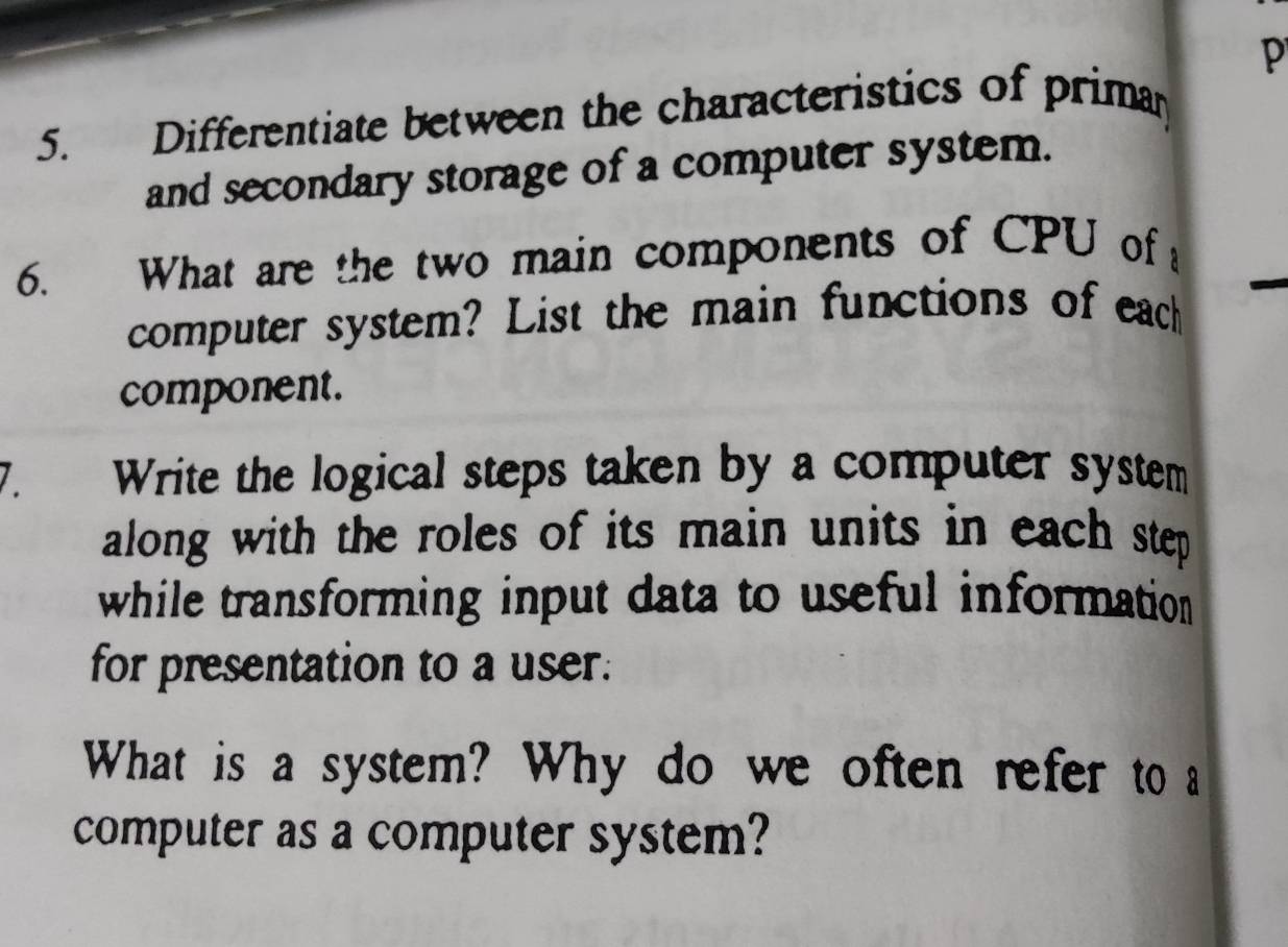 Differentiate between the characteristics of priman 
and secondary storage of a computer system. 
6. What are the two main components of CPU of 
computer system? List the main functions of each 
component. 
Write the logical steps taken by a computer system 
along with the roles of its main units in each step 
while transforming input data to useful information 
for presentation to a user. 
What is a system? Why do we often refer to a 
computer as a computer system?