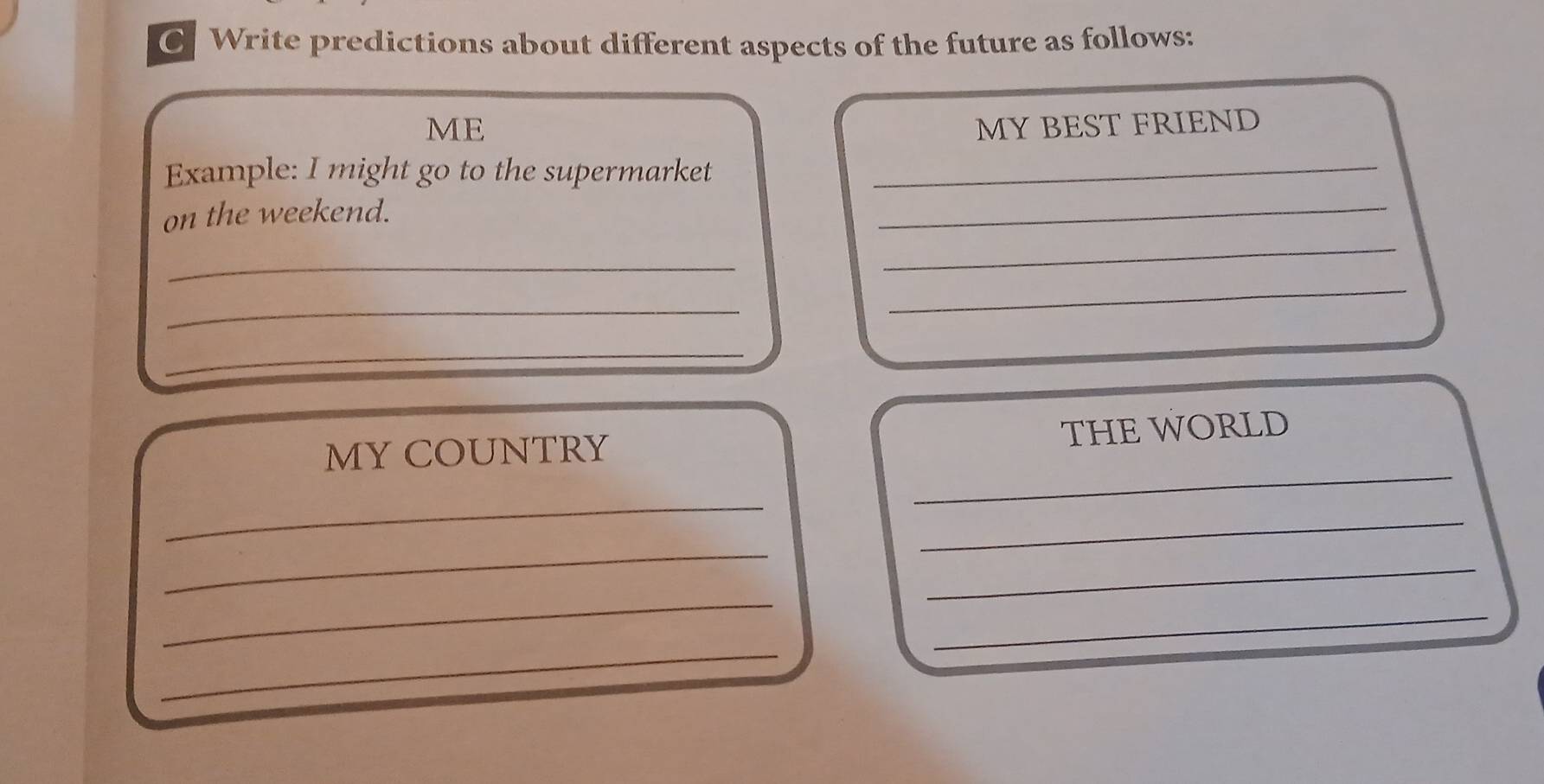 Write predictions about different aspects of the future as follows: 
ME MY BEST FRIEND 
Example: I might go to the supermarket_ 
on the weekend. 
_ 
_ 
_ 
_ 
_ 
_ 
_ 
MY COUNTRY THE WORLD 
_ 
_ 
_ 
_ 
_ 
_ 
_