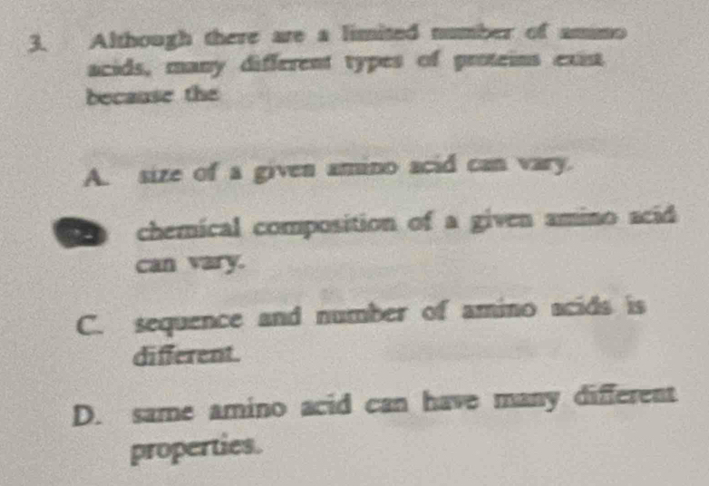 Although there are a limited number of ammo
acids, many different types of proteins exi
because the
A. size of a given amino acid can vary.
chemical composition of a given amino acid
can vary.
C. sequence and number of amino acids is
different.
D. same amino acid can have many different
properties.