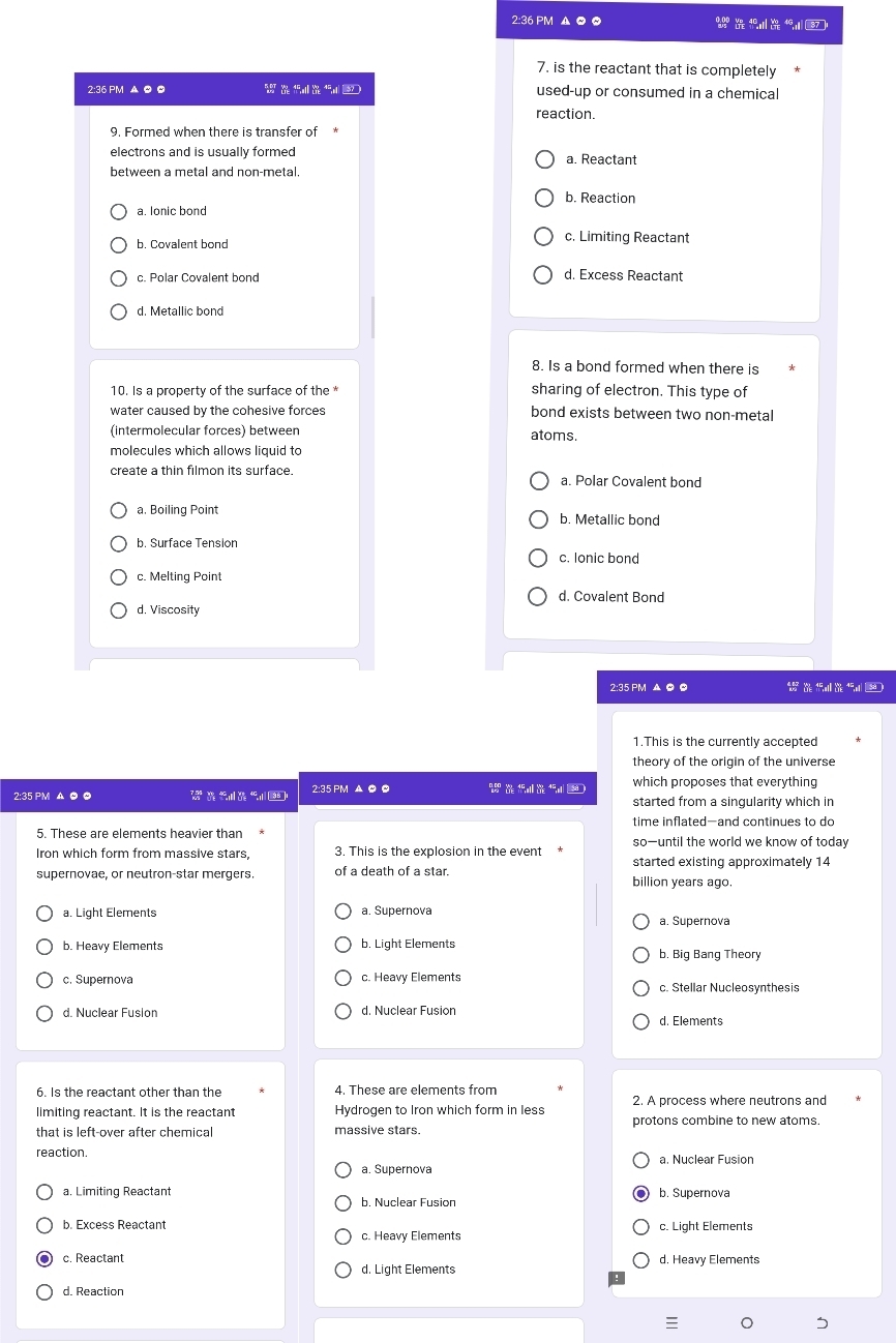 2:36 PM A O O    1 7 
7. is the reactant that is completely
2:36 PM A ©  used-up or consumed in a chemical
reaction.
9. Formed when there is transfer of
electrons and is usually formed a. Reactant
between a metal and non-metal.
b. Reaction
a. lonic bond
b. Covalent bond
c. Limiting Reactant
c. Polar Covalent bond d. Excess Reactant
8. Is a bond formed when there is
10. Is a property of the surface of the * sharing of electron. This type of
water caused by the cohesive forces bond exists between two non-metal
(intermolecular forces) between atoms.
molecules which allows liquid to
create a thin filmon its surface. a. Polar Covalent bond
a. Boiling Point b. Metallic bond
b. Surface Tension
c. lonic bond
c. Melting Point
d. Covalent Bond
d. Viscosity
2:35 PM ▲ O 0
1.This is the currently accepted
theory of the origin of the universe
which proposes that everything
2:35 PM A © 0 V      2:35 PM ▲ ◎ 0
started from a singularity which in
time inflated-and continues to do
5. These are elements heavier than so—until the world we know of today
Iron which form from massive stars, 3. This is the explosion in the event started existing approximately 14
supernovae, or neutron-star mergers. of a death of a star billion years ago.
a. Light Elements a. Supernova a. Supernova
b. Heavy Elements b. Light Elements b. Big Bang Theory
c. Supernova c. Heavy Elements
c. Stellar Nucleosynthesis
d. Nuclear Fusion d. Nuclear Fusion d. Elements
6. Is the reactant other than the 4. These are elements from
limiting reactant. It is the reactant Hydrogen to Iron which form in less 2. A process where neutrons and
that is left-over after chemica massive stars. protons combine to new atoms.
reaction. a. Nuclear Fusion
a. Supernova
a. Limiting Reactant b. Supernova
b. Nuclear Fusion
b. Excess Reactant c. Light Elements
c. Heavy Elements
c. Reactant d. Heavy Elements
d. Light Elements
d. Reaction
。