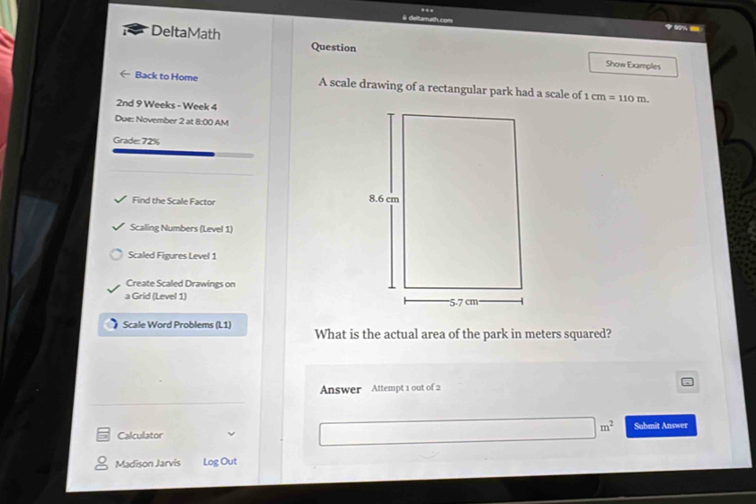 # deltamath.com 60%- 
DeltaMath Question 
Show Examples 
Back to Home A scale drawing of a rectangular park had a scale of 1cm=110m. 
2nd 9 Weeks - Week 4 
Due: November 2 at 8:00 AM 
Grade: 72% 
Find the Scale Factor 
Scaling Numbers (Level 1) 
Scaled Figures Level 1 
Create Scaled Drawings on 
a Grid (Level 1) 
Scale Word Problems (L1) 
What is the actual area of the park in meters squared? 
Answer Attempt 1 out of 2
□ m^2
Calculator Submit Answer 
Madison Jarvis Log Out