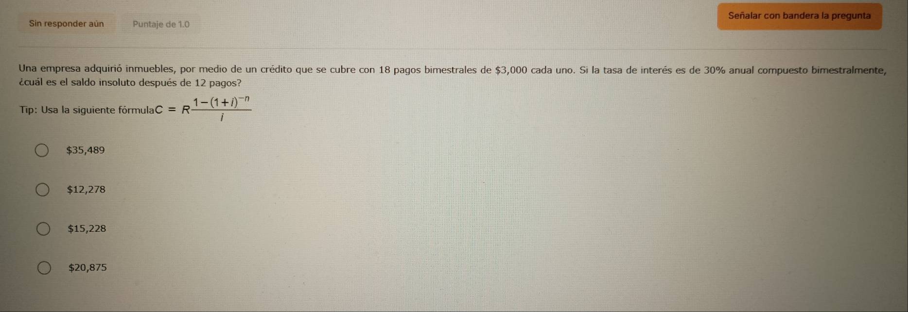 Señalar con bandera la pregunta
Sin responder aún Puntaje de 1.0
Una empresa adquirió inmuebles, por medio de un crédito que se cubre con 18 pagos bimestrales de $3,000 cada uno. Si la tasa de interés es de 30% anual compuesto bimestralmente,
ácuál es el saldo insoluto después de 12 pagos?
Tip: Usa la siguiente fórmula c=Rfrac 1-(1+i)^-ni
$35,489
$12,278
$15,228
$20,875