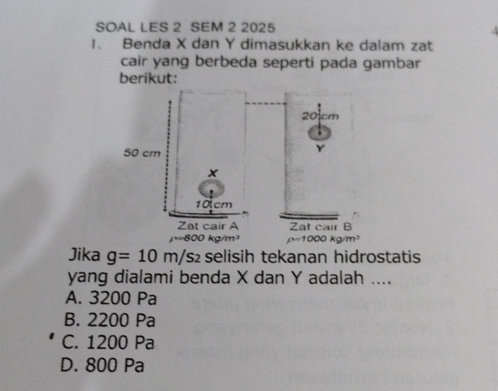 SOAL LES 2 SEM 2 2025
1. Benda X dan Y dimasukkan ke dalam zat
cair yang berbeda seperti pada gambar
berikut:
Jika g=10m/s_2 selisih tekanan hidrostatis
yang dialami benda X dan Y adalah ....
A. 3200 Pa
B. 2200 Pa
C. 1200 Pa
D. 800 Pa