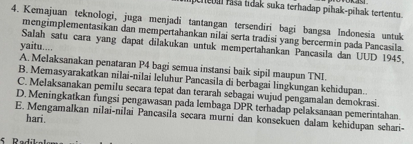 peiebal rasa tidak suka terhadap pihak-pihak tertentu.
4. Kemajuan teknologi, juga menjadi tantangan tersendiri bagi bangsa Indonesia untuk
mengimplementasikan dan mempertahankan nilai serta tradisi yang bercermin pada Pancasila.
Salah satu cara yang dapat dilakukan untuk mempertahankan Pancasila dan UUD 1945,
yaitu....
A. Melaksanakan penataran P4 bagi semua instansi baik sipil maupun TNI.
B. Memasyarakatkan nilai-nilai leluhur Pancasila di berbagai lingkungan kehidupan..
C. Melaksanakan pemilu secara tepat dan terarah sebagai wujud pengamalan demokrasi.
D. Meningkatkan fungsi pengawasan pada lembaga DPR terhadap pelaksanaan pemerintahan.
E. Mengamalkan nilai-nilai Pancasila secara murni dan konsekuen dalam kehidupan sehari-
hari.
5 Rodílr