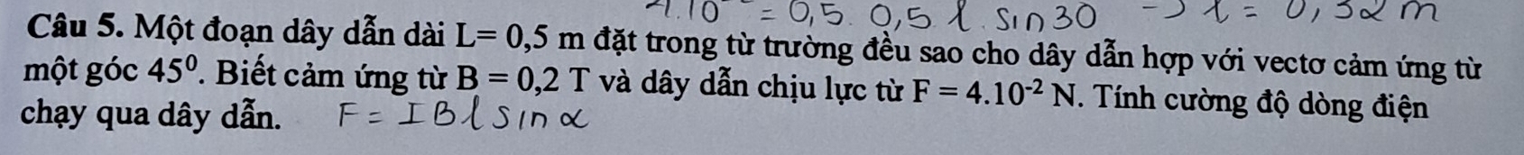 Một đoạn dây dẫn dài L=0,5m đặt trong từ trường đều sao cho dây dẫn hợp với vectơ cảm ứng từ 
một góc 45°. Biết cảm ứng từ B=0,2T và dây dẫn chịu lực từ F=4.10^(-2)N. Tính cường độ dòng điện 
chạy qua dây dẫn.