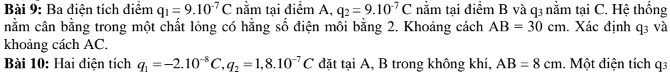 Ba điện tích điểm q_1=9.10^(-7)C nằm tại điểm A, q_2=9.10^(-7)C nằm tại điểm B và q3 nằm tại C. Hệ thống 
nằm cân bằng trong một chất lỏng có hằng số điện mối bằng 2. Khoảng cách AB=30cm 1. Xác định q3 và 
khoảng cách AC. 
Bài 10: Hai điện tích q_1=-2.10^(-8)C q_2=1,8.10^(-7)C đặt tại A, B trong không khí, AB=8cm 1. Một điện tích q3