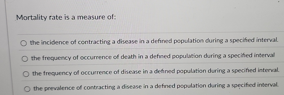 Mortality rate is a measure of:
the incidence of contracting a disease in a defned population during a specified interval.
the frequency of occurrence of death in a defned population during a specified interval
the frequency of occurrence of disease in a defned population during a specified interval.
the prevalence of contracting a disease in a defined population during a specified interval.