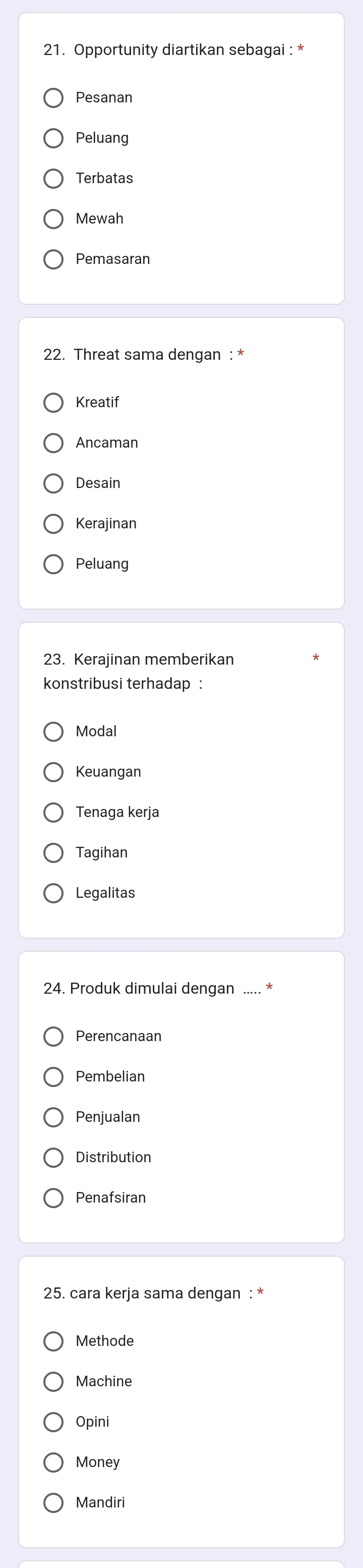 Opportunity diartikan sebagai : *
Pesanan
Peluang
Terbatas
Mewah
Pemasaran
22. Threat sama dengan : *
Kreatif
Ancaman
Desain
Kerajinan
Peluang
23. Kerajinan memberikan
konstribusi terhadap :
Modal
Keuangan
Tenaga kerja
Tagihan
Legalitas
24. Produk dimulai dengan ….
Perencanaan
Pembelian
Penjualan
Distribution
Penafsiran
25. cara kerja sama dengan : *
Methode
Machine
Opini
Money
Mandiri