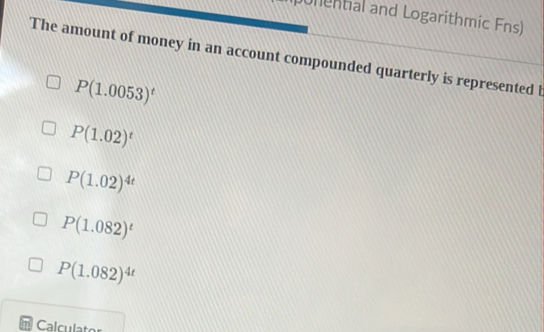 unential and Logarithmic Fns)
The amount of money in an account compounded quarterly is represented l
P(1.0053)^t
P(1.02)^t
P(1.02)^4t
P(1.082)^t
P(1.082)^4t
Calculator